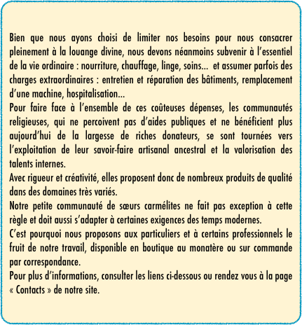 Bien que nous ayons choisi de limiter nos besoins pour nous consacrer pleinement à la louange divine, nous devons néanmoins subvenir à l’essentiel de la vie ordinaire : nourriture, chauffage, linge, soins...  et assumer parfois des charges extraordinaires : entretien et réparation des bâtiments, remplacement d’une machine, hospitalisation...
Pour faire face à l’ensemble de ces coûteuses dépenses, les communautés religieuses, qui ne percoivent pas d’aides publiques et ne bénéficient plus aujourd’hui de la largesse de riches donateurs, se sont tournées vers l’exploitation de leur savoir-faire artisanal ancestral et la valorisation des talents internes.
Avec rigueur et créativité, elles proposent donc de nombreux produits de qualité dans des domaines très variés.
Notre petite communauté de sœurs carmélites ne fait pas exception à cette règle et doit aussi s’adapter à certaines exigences des temps modernes.
C’est pourquoi nous proposons aux particuliers et à certains professionnels le fruit de notre travail, disponible en boutique au monatère ou sur commande par correspondance.
Pour plus d’informations, consulter les liens ci-dessous ou rendez vous à la page « Contacts » de notre site.