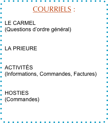 COURRIELS :

LE CARMEL
(Questions d’ordre général)
contact@carmeldesens.fr

LA PRIEURE
prieure@carmeldesens.fr

ACTIVITÉS
(Informations, Commandes, Factures)
boutique@carmeldesens.fr

HOSTIES
(Commandes)
hosties@carmeldesens.fr