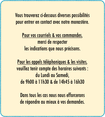 Vous trouverez ci-dessous diverses possibilités
pour entrer en contact avec notre monastère.

Pour vos courriels & vos commandes,
merci de respecter
les indications que nous précisons.

Pour les appels téléphoniques & les visites,
veuillez tenir compte des horaires suivants :
du Lundi au Samedi,
de 9h00 à 11h30 & de 14h45 à 16h30

Dans tous les cas nous nous efforcerons
de répondre au mieux à vos demandes.