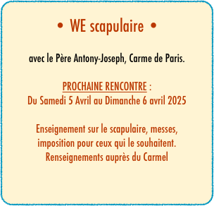 • WE scapulaire •

avec le Père Antony-Joseph, Carme de Paris.

PROCHAINE RENCONTRE :
Du Samedi 5 Avril au Dimanche 6 avril 2025

Enseignement sur le scapulaire, messes,
imposition pour ceux qui le souhaitent.
Renseignements auprès du Carmel



