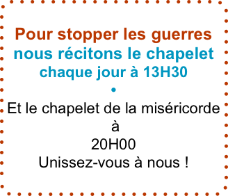 Pour stopper les guerres nous récitons le chapelet
chaque jour à 13H30
•
Et le chapelet de la miséricorde
 à
20H00
Unissez-vous à nous !