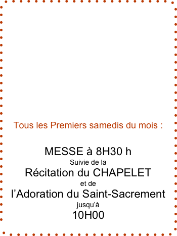 









Tous les Premiers samedis du mois :


MESSE à 8H30 h
Suivie de la
Récitation du CHAPELET
et de
l’Adoration du Saint-Sacrement
jusqu’à
10H00
