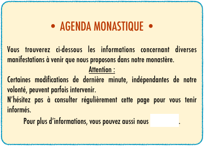 • AGENDA MONASTIQUE •

Vous trouverez ci-dessous les informations concernant diverses manifestations à venir que nous proposons dans notre monastère.
Attention :
Certaines modifications de dernière minute, indépendantes de notre volonté, peuvent parfois intervenir.
N’hésitez pas à consulter régulièrement cette page pour vous tenir informés.
Pour plus d’informations, vous pouvez aussi nous contacter.