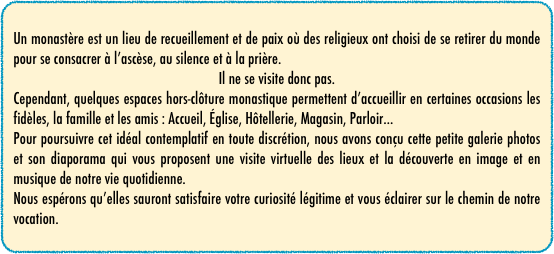 Un monastère est un lieu de recueillement et de paix où des religieux ont choisi de se retirer du monde pour se consacrer à l’ascèse, au silence et à la prière.
Il ne se visite donc pas.
Cependant, quelques espaces hors-clôture monastique permettent d’accueillir en certaines occasions les fidèles, la famille et les amis : Accueil, Église, Hôtellerie, Magasin, Parloir...
Pour poursuivre cet idéal contemplatif en toute discrétion, nous avons conçu cette petite galerie photos et son diaporama qui vous proposent une visite virtuelle des lieux et la découverte en image et en musique de notre vie quotidienne.
Nous espérons qu’elles sauront satisfaire votre curiosité légitime et vous éclairer sur le chemin de notre vocation.