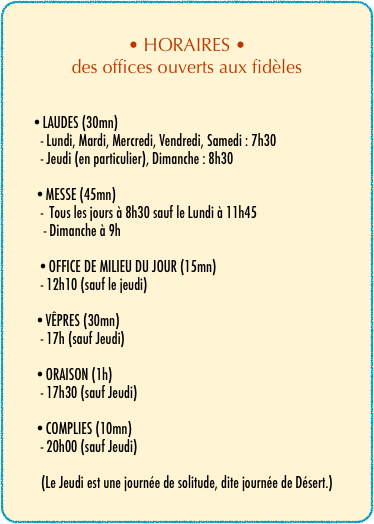 • HORAIRES •
des offices ouverts aux fidèles
                
         
         •LAUDES (30mn)
            - Lundi, Mardi, Mercredi, Vendredi, Samedi : 7h30
            - Jeudi (en particulier), Dimanche : 8h30
          •MESSE (45mn)
            -  Tous les jours à 8h30 sauf le Lundi à 11h45 
             - Dimanche à 9h 
              
           •OFFICE DE MILIEU DU JOUR (15mn)
            - 12h10 (sauf le jeudi)
          •VÊPRES (30mn)
            - 17h (sauf Jeudi)

          •ORAISON (1h)
            - 17h30 (sauf Jeudi)
          •COMPLIES (10mn)
            - 20h00 (sauf Jeudi)

(Le Jeudi est une journée de solitude, dite journée de Désert.)