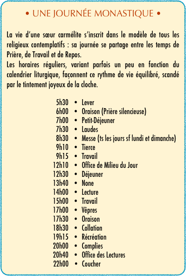 • UNE JOURNÉE MONASTIQUE •

La vie d’une sœur carmélite s’inscrit dans le modèle de tous les religieux contemplatifs : sa journée se partage entre les temps de Prière, de Travail et de Repos.
Les horaires réguliers, variant parfois un peu en fonction du calendrier liturgique, façonnent ce rythme de vie équilibré, scandé par le tintement joyeux de la cloche.

                                5h30   •  Lever                                6h00   •  Oraison (Prière silencieuse)                                7h00   •  Petit-Déjeuner                                7h30   •  Laudes                                8h30   •  Messe (ts les jours sf lundi et dimanche)                                9h10   •  Tierce
                                9h15   •  Travail                              12h10   •  Office de Milieu du Jour                              12h30   •  Déjeuner
                              13h40   •  None                              14h00   •  Lecture
                              15h00   •  Travail                              17h00   •  Vêpres                              17h30   •  Oraison                              18h30   •  Collation                              19h15   •  Récréation                              20h00   •  Complies
                              20h40   •  Office des Lectures
                              22h00   •  Coucher