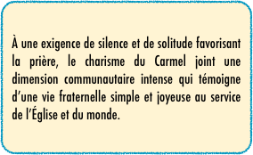 À une exigence de silence et de solitude favorisant la prière, le charisme du Carmel joint une dimension communautaire intense qui témoigne d’une vie fraternelle simple et joyeuse au service de l’Église et du monde.